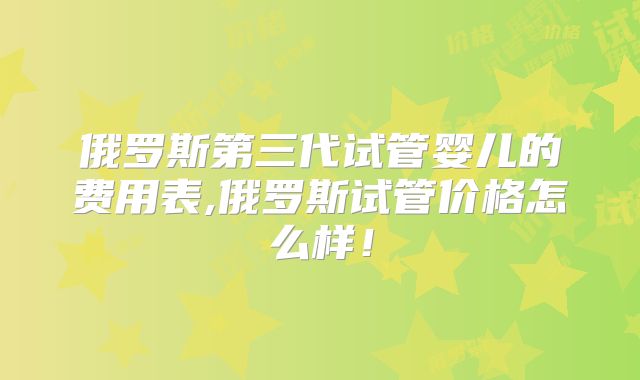 俄罗斯第三代试管婴儿的费用表,俄罗斯试管价格怎么样！