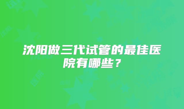 沈阳做三代试管的最佳医院有哪些？