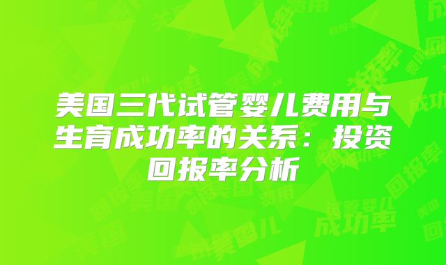 美国三代试管婴儿费用与生育成功率的关系：投资回报率分析