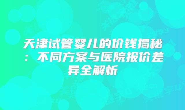 天津试管婴儿的价钱揭秘：不同方案与医院报价差异全解析