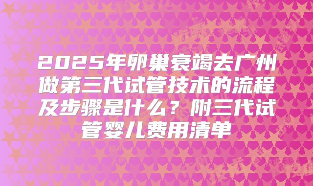 2025年卵巢衰竭去广州做第三代试管技术的流程及步骤是什么？附三代试管婴儿费用清单