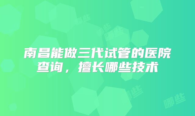南昌能做三代试管的医院查询，擅长哪些技术