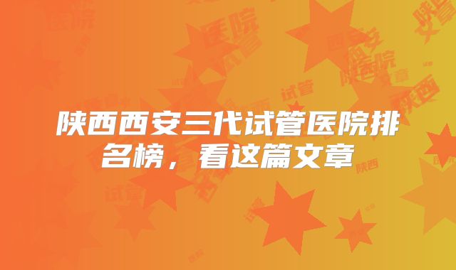 陕西西安三代试管医院排名榜，看这篇文章