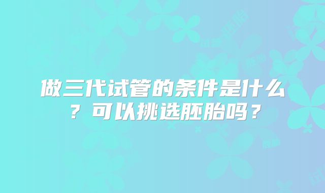 做三代试管的条件是什么？可以挑选胚胎吗？