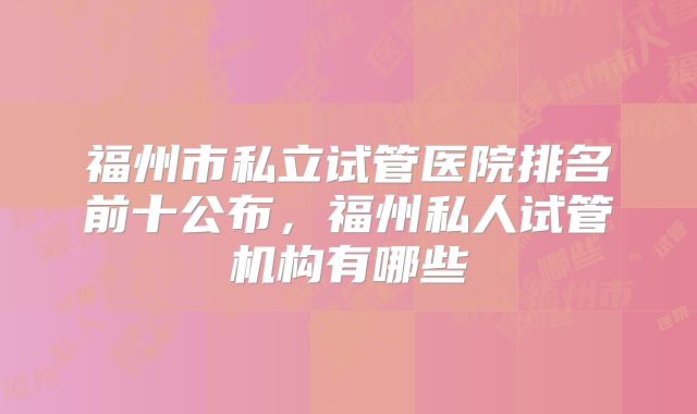 福州市私立试管医院排名前十公布,福州私人试管机构有哪些