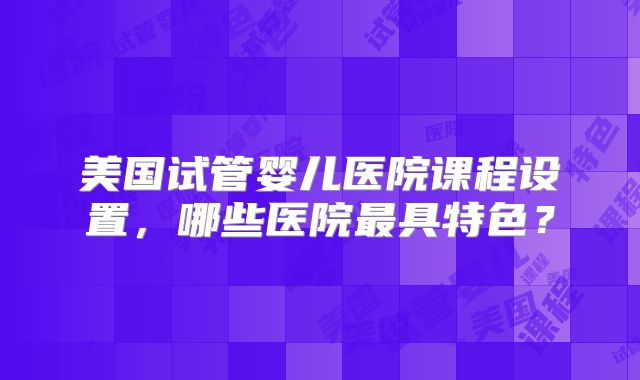 美国试管婴儿医院课程设置，哪些医院最具特色？