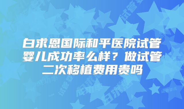 白求恩国际和平医院试管婴儿成功率么样？做试管二次移植费用贵吗