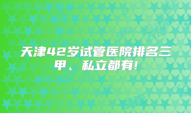 天津42岁试管医院排名三甲、私立都有!