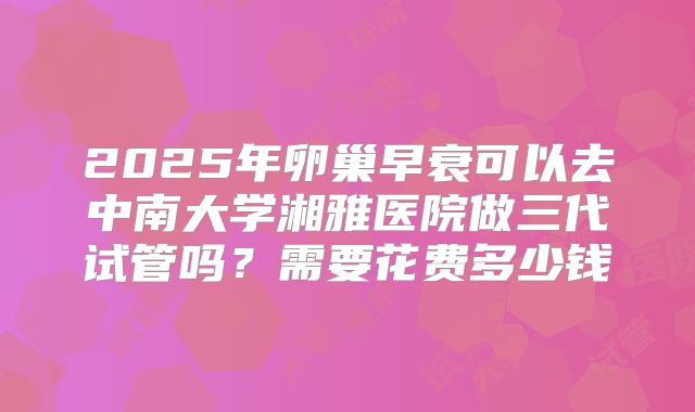 2025年卵巢早衰可以去中南大学湘雅医院做三代试管吗?需要花费多少钱