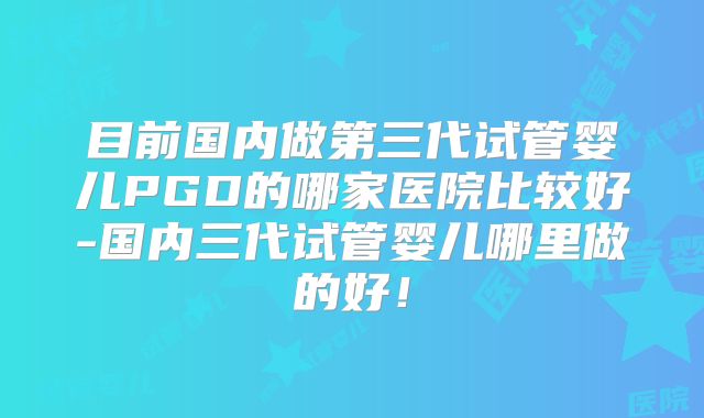 目前国内做第三代试管婴儿PGD的哪家医院比较好-国内三代试管婴儿哪里做的好！