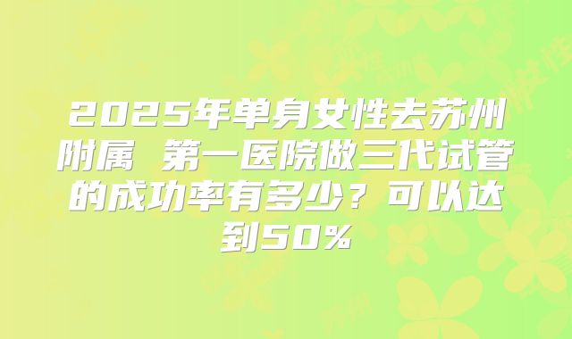 2025年单身女性去苏州附属 第一医院做三代试管的成功率有多少?可以达到50%