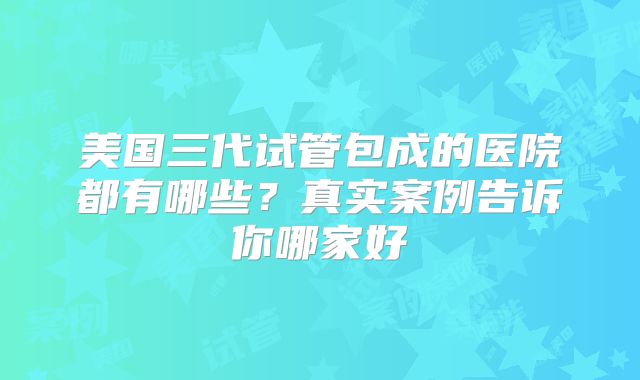 美国三代试管包成的医院都有哪些？真实案例告诉你哪家好