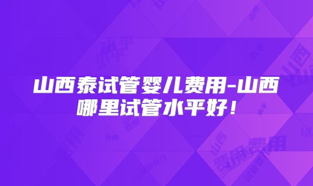 山西泰试管婴儿费用-山西哪里试管水平好！