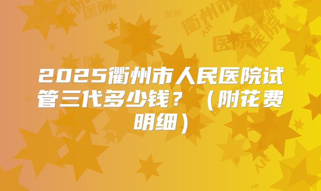 2025衢州市人民医院试管三代多少钱？（附花费明细）