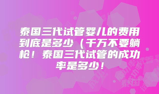 泰国三代试管婴儿的费用到底是多少(千万不要躺枪!泰国三代试管的成功率是多少!