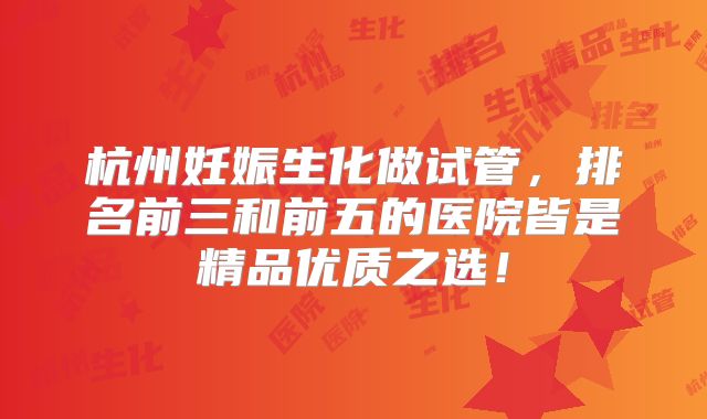 杭州妊娠生化做试管，排名前三和前五的医院皆是精品优质之选！