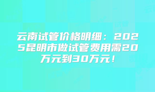 云南试管价格明细：2025昆明市做试管费用需20万元到30万元！