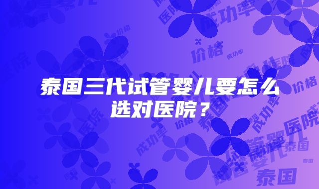 泰国三代试管婴儿要怎么选对医院？