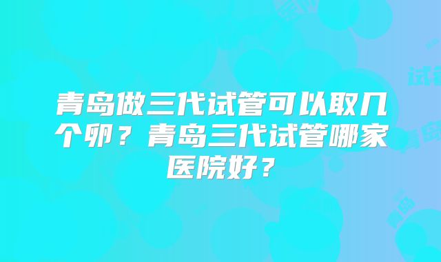 青岛做三代试管可以取几个卵？青岛三代试管哪家医院好？