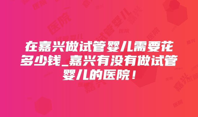 在嘉兴做试管婴儿需要花多少钱_嘉兴有没有做试管婴儿的医院！