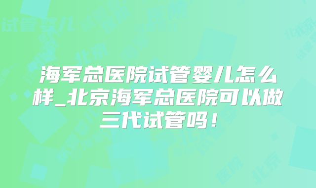海军总医院试管婴儿怎么样_北京海军总医院可以做三代试管吗!