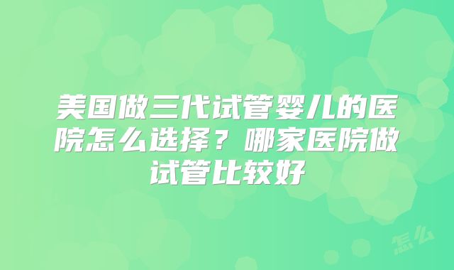 美国做三代试管婴儿的医院怎么选择？哪家医院做试管比较好