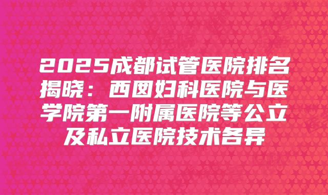 2025成都试管医院排名揭晓：西囡妇科医院与医学院第一附属医院等公立及私立医院技术各异