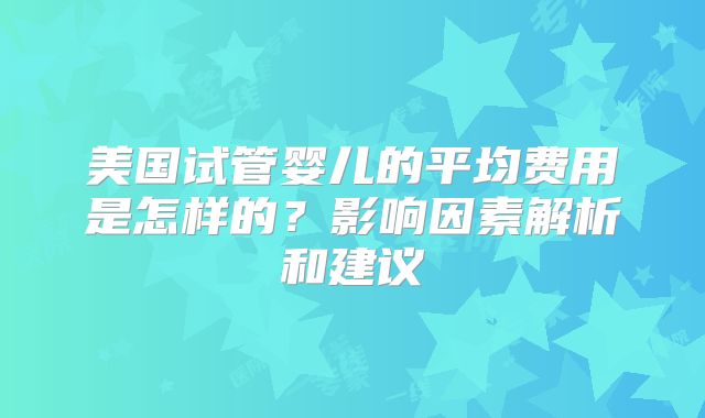 美国试管婴儿的平均费用是怎样的?影响因素解析和建议