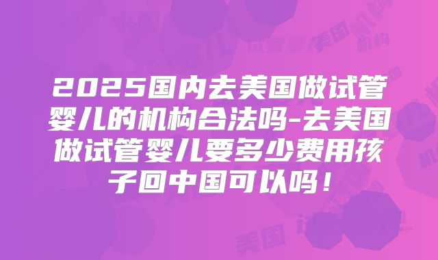 2025国内去美国做试管婴儿的机构合法吗-去美国做试管婴儿要多少费用孩子回中国可以吗！