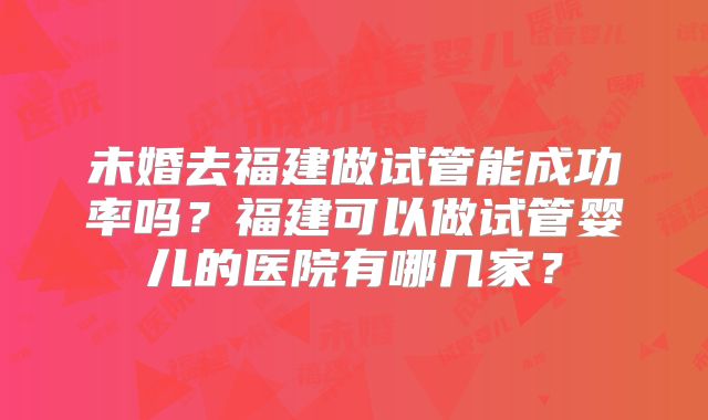 未婚去福建做试管能成功率吗？福建可以做试管婴儿的医院有哪几家？