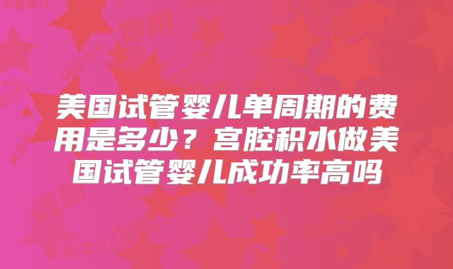 美国试管婴儿单周期的费用是多少？宫腔积水做美国试管婴儿成功率高吗