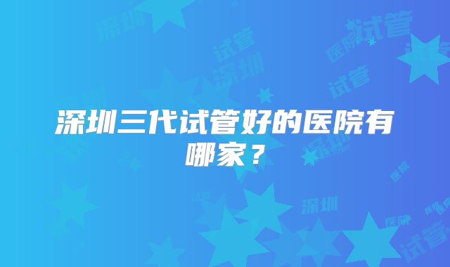 深圳三代试管好的医院有哪家？