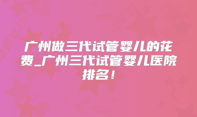广州做三代试管婴儿的花费_广州三代试管婴儿医院排名！