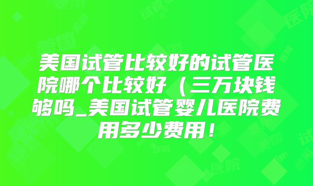 美国试管比较好的试管医院哪个比较好（三万块钱够吗_美国试管婴儿医院费用多少费用！