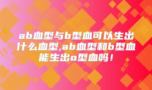ab血型与b型血可以生出什么血型,ab血型和b型血能生出o型血吗！