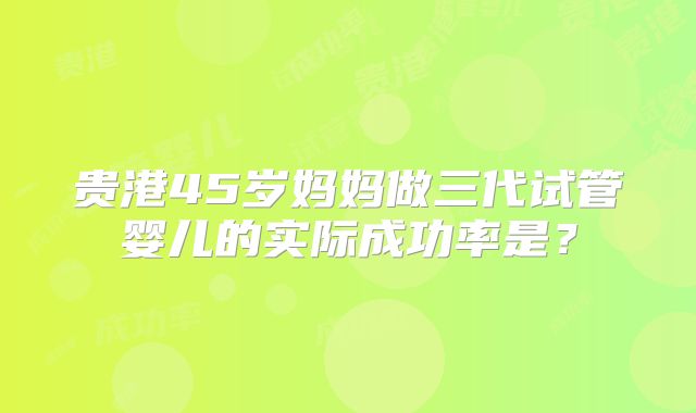 贵港45岁妈妈做三代试管婴儿的实际成功率是？