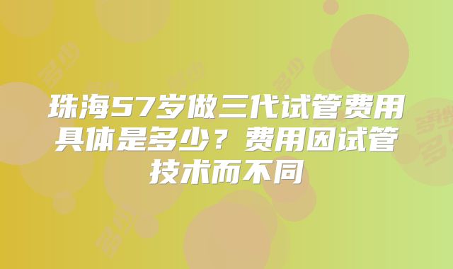 珠海57岁做三代试管费用具体是多少？费用因试管技术而不同