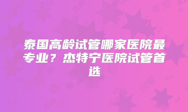 泰国高龄试管哪家医院最专业？杰特宁医院试管首选
