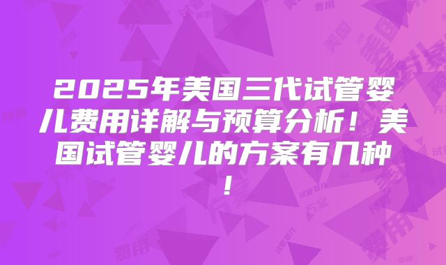 2025年美国三代试管婴儿费用详解与预算分析！美国试管婴儿的方案有几种！