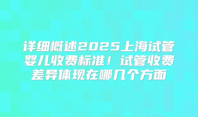 详细概述2025上海试管婴儿收费标准！试管收费差异体现在哪几个方面