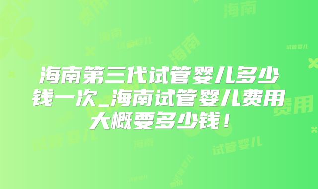 海南第三代试管婴儿多少钱一次_海南试管婴儿费用大概要多少钱！