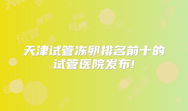 天津试管冻卵排名前十的试管医院发布!