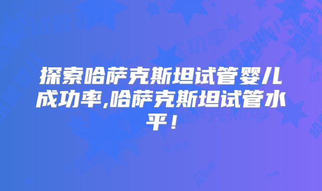 探索哈萨克斯坦试管婴儿成功率,哈萨克斯坦试管水平！