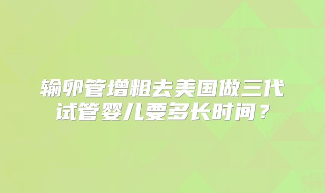 输卵管增粗去美国做三代试管婴儿要多长时间？