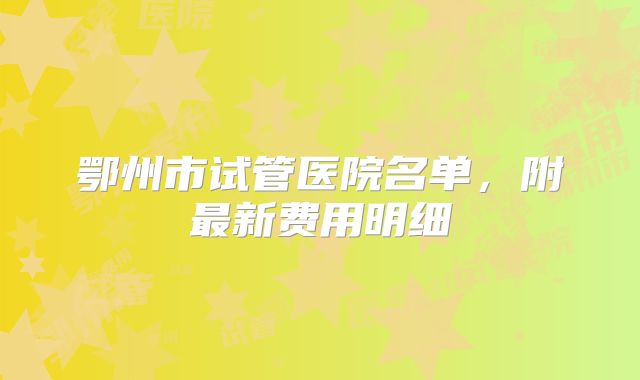 鄂州市试管医院名单，附最新费用明细