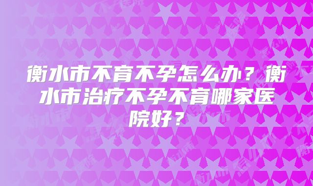 衡水市不育不孕怎么办？衡水市治疗不孕不育哪家医院好？