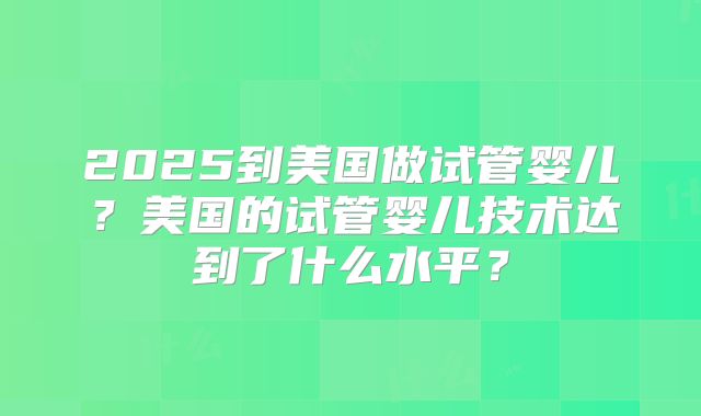 2025到美国做试管婴儿？美国的试管婴儿技术达到了什么水平？