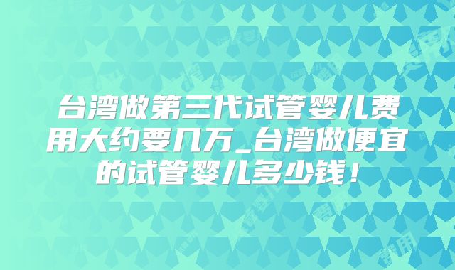 台湾做第三代试管婴儿费用大约要几万_台湾做便宜的试管婴儿多少钱!