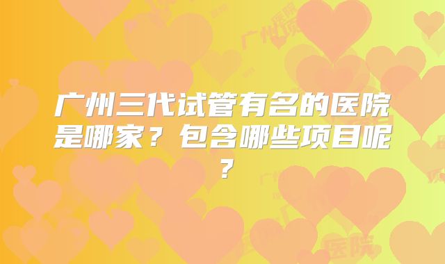 广州三代试管有名的医院是哪家?包含哪些项目呢?