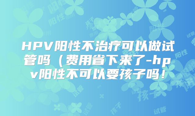 HPV阳性不治疗可以做试管吗(费用省下来了-hpv阳性不可以要孩子吗!